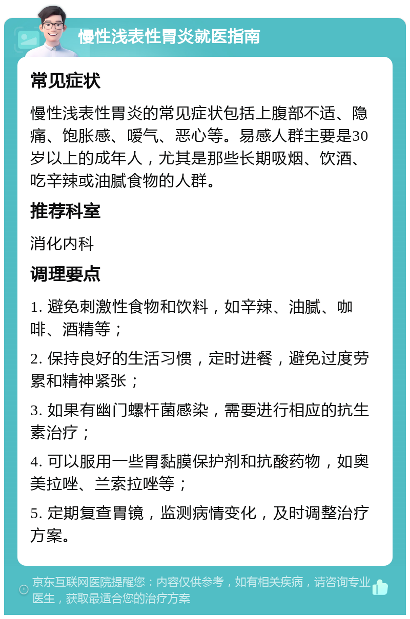 慢性浅表性胃炎就医指南 常见症状 慢性浅表性胃炎的常见症状包括上腹部不适、隐痛、饱胀感、嗳气、恶心等。易感人群主要是30岁以上的成年人，尤其是那些长期吸烟、饮酒、吃辛辣或油腻食物的人群。 推荐科室 消化内科 调理要点 1. 避免刺激性食物和饮料，如辛辣、油腻、咖啡、酒精等； 2. 保持良好的生活习惯，定时进餐，避免过度劳累和精神紧张； 3. 如果有幽门螺杆菌感染，需要进行相应的抗生素治疗； 4. 可以服用一些胃黏膜保护剂和抗酸药物，如奥美拉唑、兰索拉唑等； 5. 定期复查胃镜，监测病情变化，及时调整治疗方案。