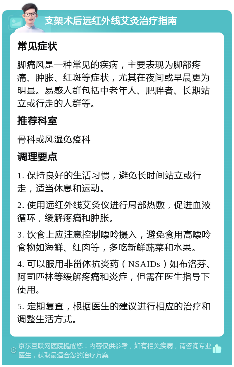 支架术后远红外线艾灸治疗指南 常见症状 脚痛风是一种常见的疾病，主要表现为脚部疼痛、肿胀、红斑等症状，尤其在夜间或早晨更为明显。易感人群包括中老年人、肥胖者、长期站立或行走的人群等。 推荐科室 骨科或风湿免疫科 调理要点 1. 保持良好的生活习惯，避免长时间站立或行走，适当休息和运动。 2. 使用远红外线艾灸仪进行局部热敷，促进血液循环，缓解疼痛和肿胀。 3. 饮食上应注意控制嘌呤摄入，避免食用高嘌呤食物如海鲜、红肉等，多吃新鲜蔬菜和水果。 4. 可以服用非甾体抗炎药（NSAIDs）如布洛芬、阿司匹林等缓解疼痛和炎症，但需在医生指导下使用。 5. 定期复查，根据医生的建议进行相应的治疗和调整生活方式。