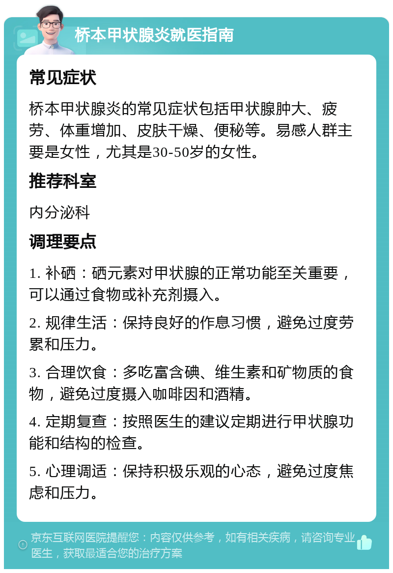 桥本甲状腺炎就医指南 常见症状 桥本甲状腺炎的常见症状包括甲状腺肿大、疲劳、体重增加、皮肤干燥、便秘等。易感人群主要是女性，尤其是30-50岁的女性。 推荐科室 内分泌科 调理要点 1. 补硒：硒元素对甲状腺的正常功能至关重要，可以通过食物或补充剂摄入。 2. 规律生活：保持良好的作息习惯，避免过度劳累和压力。 3. 合理饮食：多吃富含碘、维生素和矿物质的食物，避免过度摄入咖啡因和酒精。 4. 定期复查：按照医生的建议定期进行甲状腺功能和结构的检查。 5. 心理调适：保持积极乐观的心态，避免过度焦虑和压力。