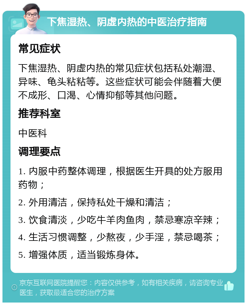 下焦湿热、阴虚内热的中医治疗指南 常见症状 下焦湿热、阴虚内热的常见症状包括私处潮湿、异味、龟头粘粘等。这些症状可能会伴随着大便不成形、口渴、心情抑郁等其他问题。 推荐科室 中医科 调理要点 1. 内服中药整体调理，根据医生开具的处方服用药物； 2. 外用清洁，保持私处干燥和清洁； 3. 饮食清淡，少吃牛羊肉鱼肉，禁忌寒凉辛辣； 4. 生活习惯调整，少熬夜，少手淫，禁忌喝茶； 5. 增强体质，适当锻炼身体。