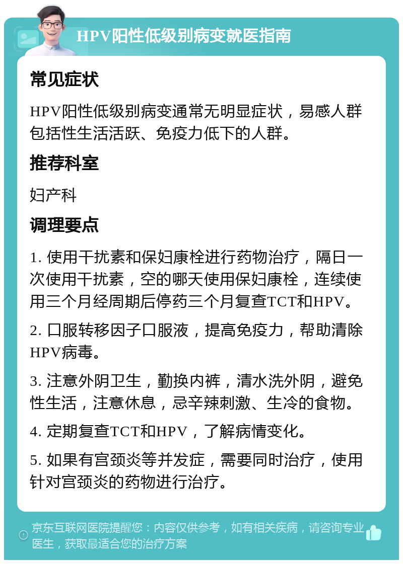 HPV阳性低级别病变就医指南 常见症状 HPV阳性低级别病变通常无明显症状，易感人群包括性生活活跃、免疫力低下的人群。 推荐科室 妇产科 调理要点 1. 使用干扰素和保妇康栓进行药物治疗，隔日一次使用干扰素，空的哪天使用保妇康栓，连续使用三个月经周期后停药三个月复查TCT和HPV。 2. 口服转移因子口服液，提高免疫力，帮助清除HPV病毒。 3. 注意外阴卫生，勤换内裤，清水洗外阴，避免性生活，注意休息，忌辛辣刺激、生冷的食物。 4. 定期复查TCT和HPV，了解病情变化。 5. 如果有宫颈炎等并发症，需要同时治疗，使用针对宫颈炎的药物进行治疗。