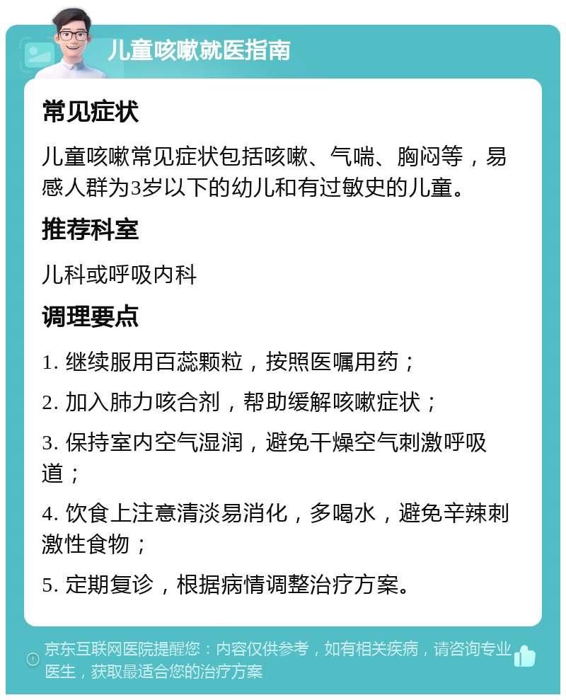 儿童咳嗽就医指南 常见症状 儿童咳嗽常见症状包括咳嗽、气喘、胸闷等，易感人群为3岁以下的幼儿和有过敏史的儿童。 推荐科室 儿科或呼吸内科 调理要点 1. 继续服用百蕊颗粒，按照医嘱用药； 2. 加入肺力咳合剂，帮助缓解咳嗽症状； 3. 保持室内空气湿润，避免干燥空气刺激呼吸道； 4. 饮食上注意清淡易消化，多喝水，避免辛辣刺激性食物； 5. 定期复诊，根据病情调整治疗方案。