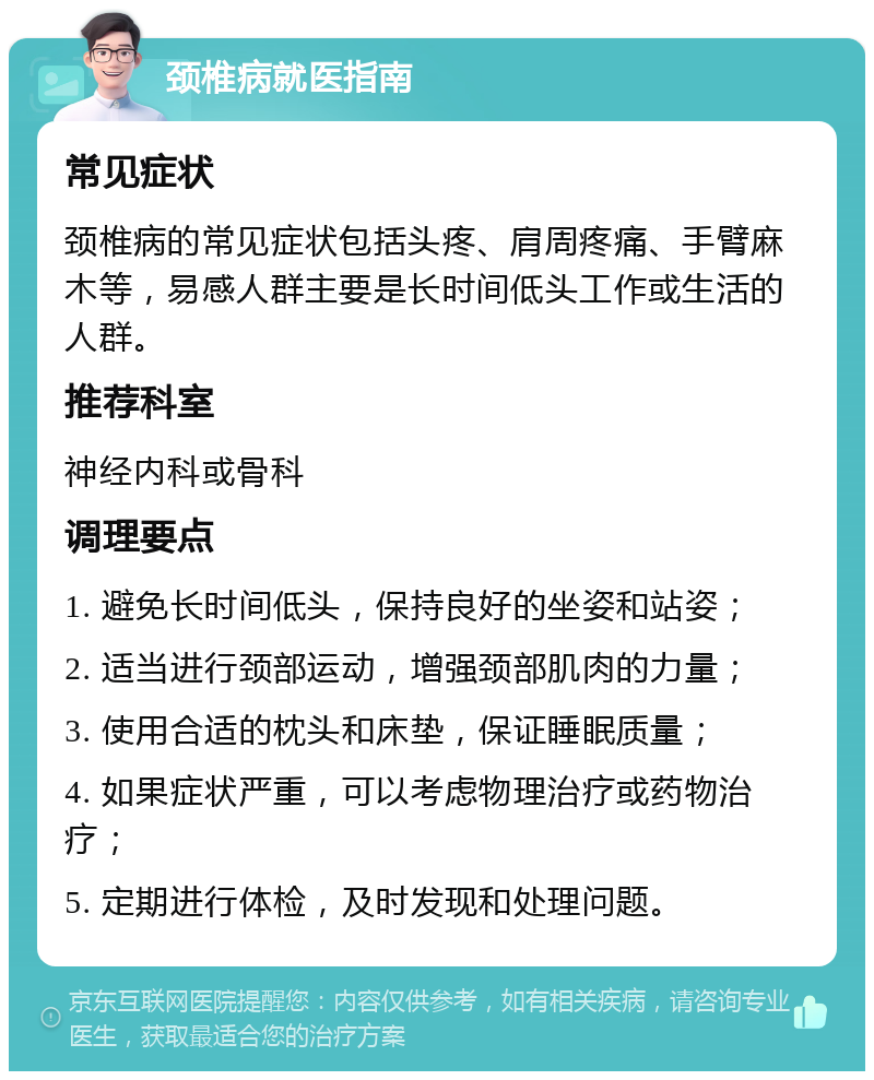 颈椎病就医指南 常见症状 颈椎病的常见症状包括头疼、肩周疼痛、手臂麻木等，易感人群主要是长时间低头工作或生活的人群。 推荐科室 神经内科或骨科 调理要点 1. 避免长时间低头，保持良好的坐姿和站姿； 2. 适当进行颈部运动，增强颈部肌肉的力量； 3. 使用合适的枕头和床垫，保证睡眠质量； 4. 如果症状严重，可以考虑物理治疗或药物治疗； 5. 定期进行体检，及时发现和处理问题。