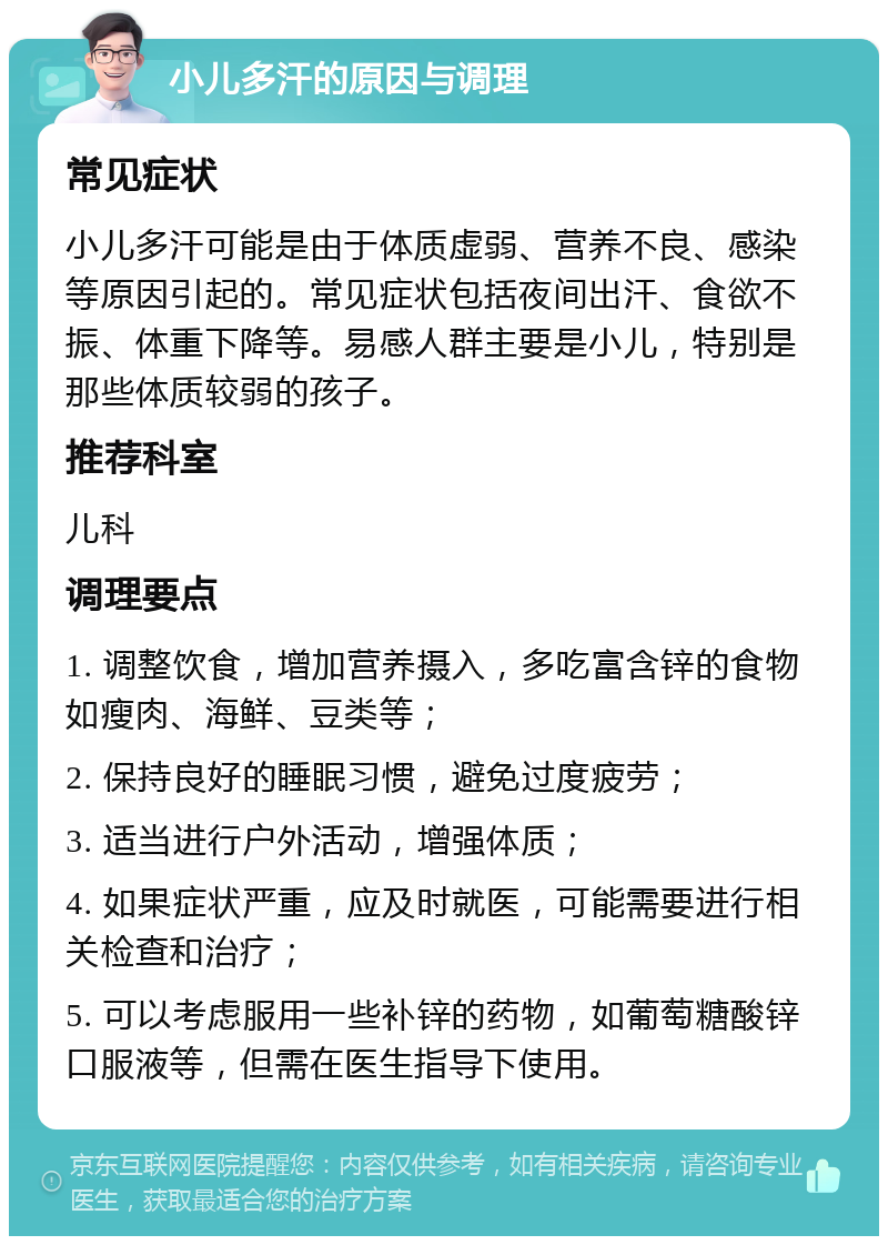 小儿多汗的原因与调理 常见症状 小儿多汗可能是由于体质虚弱、营养不良、感染等原因引起的。常见症状包括夜间出汗、食欲不振、体重下降等。易感人群主要是小儿，特别是那些体质较弱的孩子。 推荐科室 儿科 调理要点 1. 调整饮食，增加营养摄入，多吃富含锌的食物如瘦肉、海鲜、豆类等； 2. 保持良好的睡眠习惯，避免过度疲劳； 3. 适当进行户外活动，增强体质； 4. 如果症状严重，应及时就医，可能需要进行相关检查和治疗； 5. 可以考虑服用一些补锌的药物，如葡萄糖酸锌口服液等，但需在医生指导下使用。