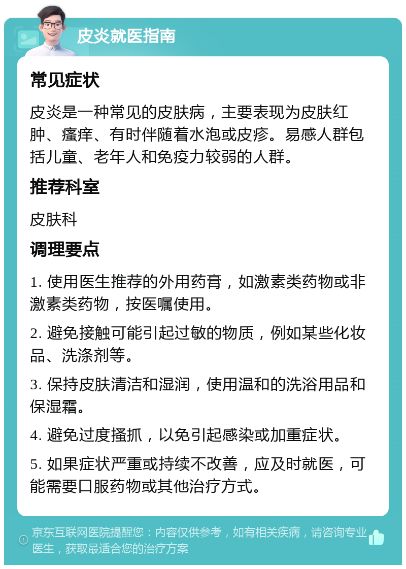 皮炎就医指南 常见症状 皮炎是一种常见的皮肤病，主要表现为皮肤红肿、瘙痒、有时伴随着水泡或皮疹。易感人群包括儿童、老年人和免疫力较弱的人群。 推荐科室 皮肤科 调理要点 1. 使用医生推荐的外用药膏，如激素类药物或非激素类药物，按医嘱使用。 2. 避免接触可能引起过敏的物质，例如某些化妆品、洗涤剂等。 3. 保持皮肤清洁和湿润，使用温和的洗浴用品和保湿霜。 4. 避免过度搔抓，以免引起感染或加重症状。 5. 如果症状严重或持续不改善，应及时就医，可能需要口服药物或其他治疗方式。