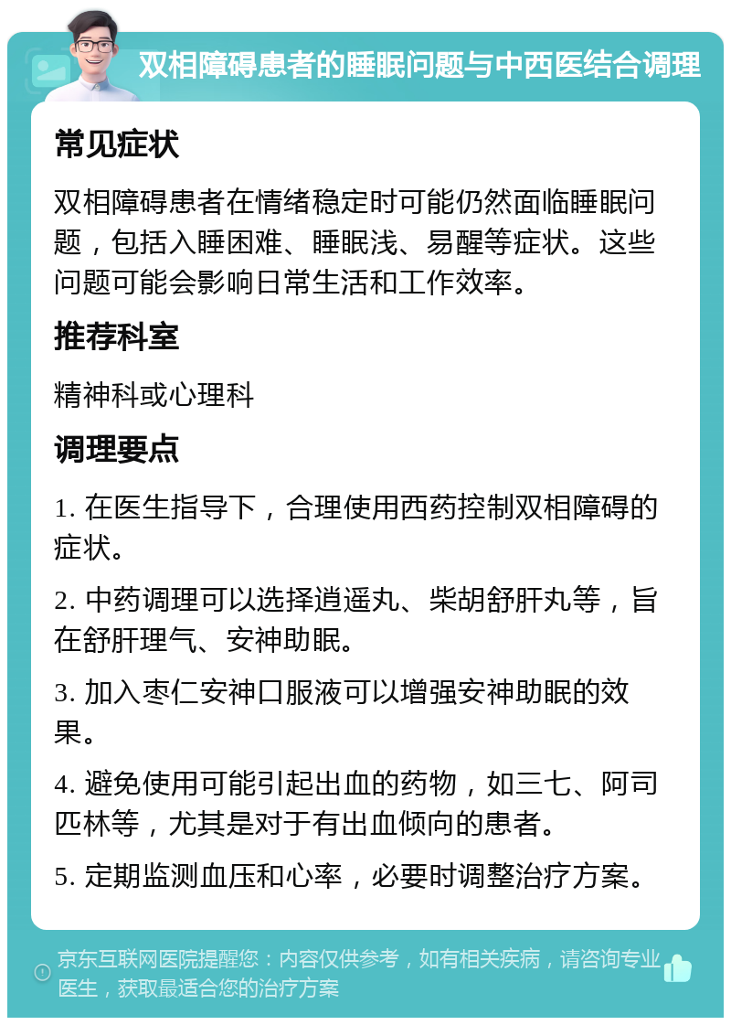 双相障碍患者的睡眠问题与中西医结合调理 常见症状 双相障碍患者在情绪稳定时可能仍然面临睡眠问题，包括入睡困难、睡眠浅、易醒等症状。这些问题可能会影响日常生活和工作效率。 推荐科室 精神科或心理科 调理要点 1. 在医生指导下，合理使用西药控制双相障碍的症状。 2. 中药调理可以选择逍遥丸、柴胡舒肝丸等，旨在舒肝理气、安神助眠。 3. 加入枣仁安神口服液可以增强安神助眠的效果。 4. 避免使用可能引起出血的药物，如三七、阿司匹林等，尤其是对于有出血倾向的患者。 5. 定期监测血压和心率，必要时调整治疗方案。