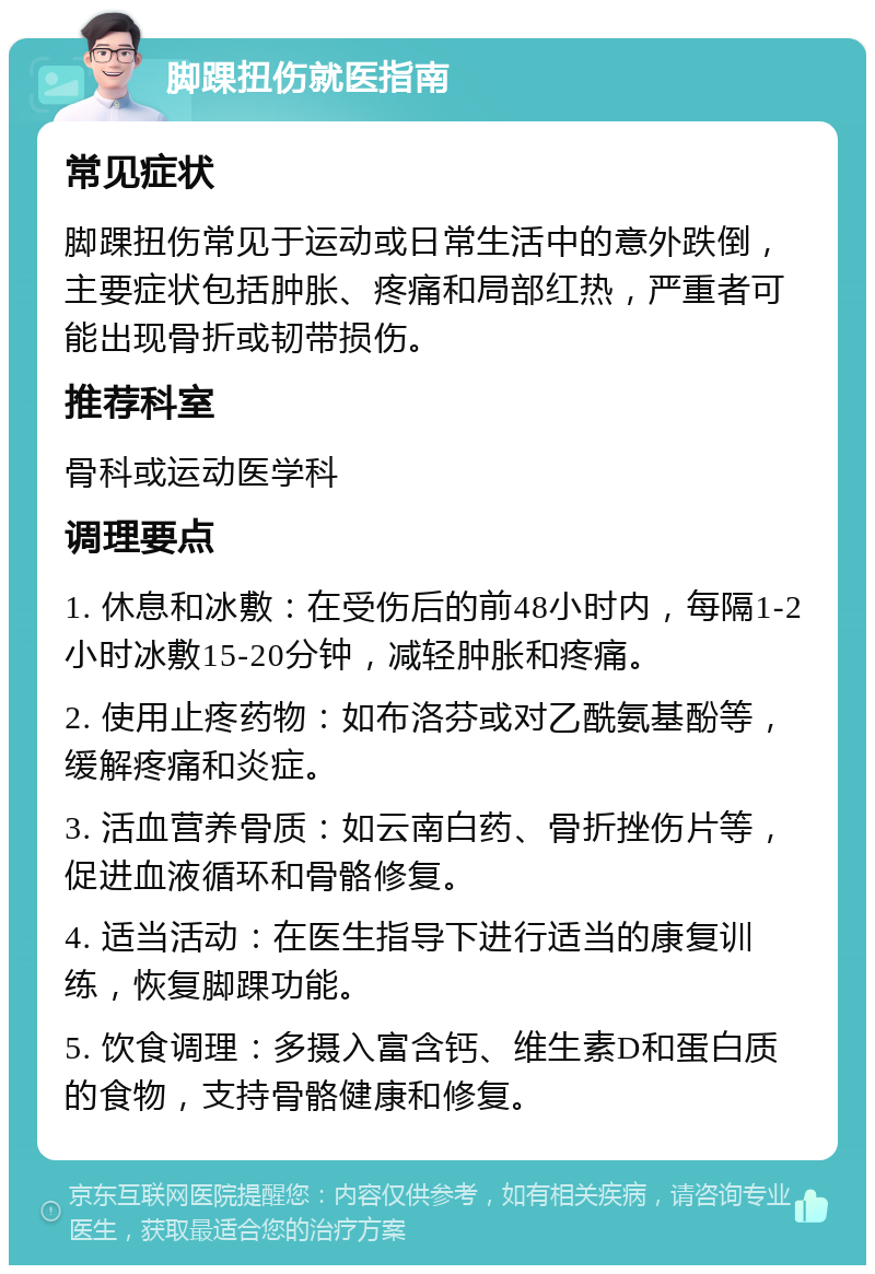 脚踝扭伤就医指南 常见症状 脚踝扭伤常见于运动或日常生活中的意外跌倒，主要症状包括肿胀、疼痛和局部红热，严重者可能出现骨折或韧带损伤。 推荐科室 骨科或运动医学科 调理要点 1. 休息和冰敷：在受伤后的前48小时内，每隔1-2小时冰敷15-20分钟，减轻肿胀和疼痛。 2. 使用止疼药物：如布洛芬或对乙酰氨基酚等，缓解疼痛和炎症。 3. 活血营养骨质：如云南白药、骨折挫伤片等，促进血液循环和骨骼修复。 4. 适当活动：在医生指导下进行适当的康复训练，恢复脚踝功能。 5. 饮食调理：多摄入富含钙、维生素D和蛋白质的食物，支持骨骼健康和修复。