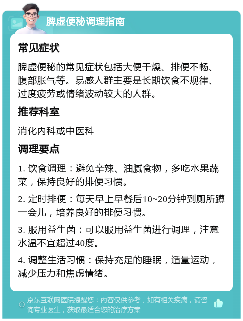 脾虚便秘调理指南 常见症状 脾虚便秘的常见症状包括大便干燥、排便不畅、腹部胀气等。易感人群主要是长期饮食不规律、过度疲劳或情绪波动较大的人群。 推荐科室 消化内科或中医科 调理要点 1. 饮食调理：避免辛辣、油腻食物，多吃水果蔬菜，保持良好的排便习惯。 2. 定时排便：每天早上早餐后10~20分钟到厕所蹲一会儿，培养良好的排便习惯。 3. 服用益生菌：可以服用益生菌进行调理，注意水温不宜超过40度。 4. 调整生活习惯：保持充足的睡眠，适量运动，减少压力和焦虑情绪。