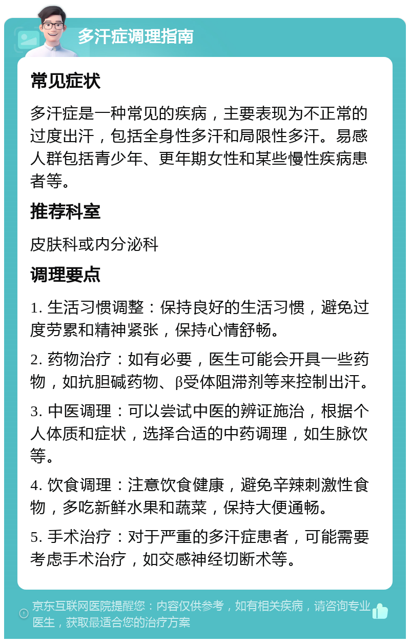 多汗症调理指南 常见症状 多汗症是一种常见的疾病，主要表现为不正常的过度出汗，包括全身性多汗和局限性多汗。易感人群包括青少年、更年期女性和某些慢性疾病患者等。 推荐科室 皮肤科或内分泌科 调理要点 1. 生活习惯调整：保持良好的生活习惯，避免过度劳累和精神紧张，保持心情舒畅。 2. 药物治疗：如有必要，医生可能会开具一些药物，如抗胆碱药物、β受体阻滞剂等来控制出汗。 3. 中医调理：可以尝试中医的辨证施治，根据个人体质和症状，选择合适的中药调理，如生脉饮等。 4. 饮食调理：注意饮食健康，避免辛辣刺激性食物，多吃新鲜水果和蔬菜，保持大便通畅。 5. 手术治疗：对于严重的多汗症患者，可能需要考虑手术治疗，如交感神经切断术等。