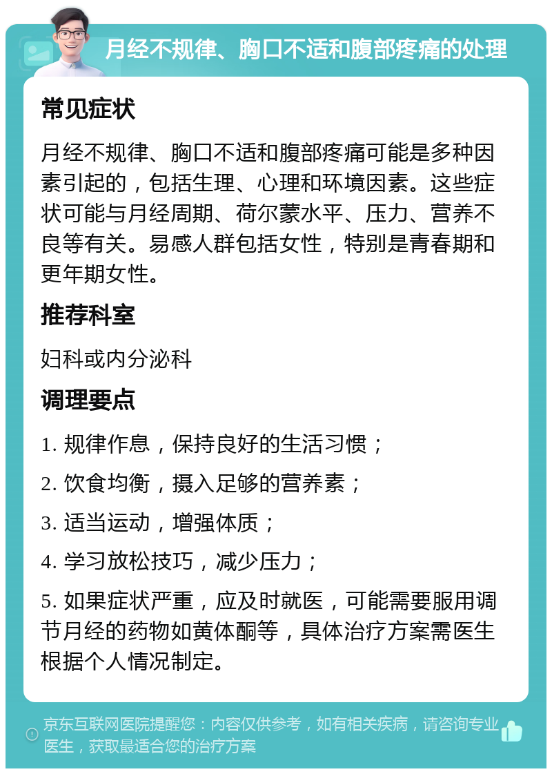 月经不规律、胸口不适和腹部疼痛的处理 常见症状 月经不规律、胸口不适和腹部疼痛可能是多种因素引起的，包括生理、心理和环境因素。这些症状可能与月经周期、荷尔蒙水平、压力、营养不良等有关。易感人群包括女性，特别是青春期和更年期女性。 推荐科室 妇科或内分泌科 调理要点 1. 规律作息，保持良好的生活习惯； 2. 饮食均衡，摄入足够的营养素； 3. 适当运动，增强体质； 4. 学习放松技巧，减少压力； 5. 如果症状严重，应及时就医，可能需要服用调节月经的药物如黄体酮等，具体治疗方案需医生根据个人情况制定。