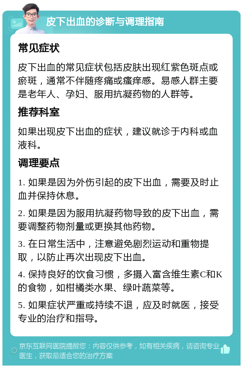 皮下出血的诊断与调理指南 常见症状 皮下出血的常见症状包括皮肤出现红紫色斑点或瘀斑，通常不伴随疼痛或瘙痒感。易感人群主要是老年人、孕妇、服用抗凝药物的人群等。 推荐科室 如果出现皮下出血的症状，建议就诊于内科或血液科。 调理要点 1. 如果是因为外伤引起的皮下出血，需要及时止血并保持休息。 2. 如果是因为服用抗凝药物导致的皮下出血，需要调整药物剂量或更换其他药物。 3. 在日常生活中，注意避免剧烈运动和重物提取，以防止再次出现皮下出血。 4. 保持良好的饮食习惯，多摄入富含维生素C和K的食物，如柑橘类水果、绿叶蔬菜等。 5. 如果症状严重或持续不退，应及时就医，接受专业的治疗和指导。