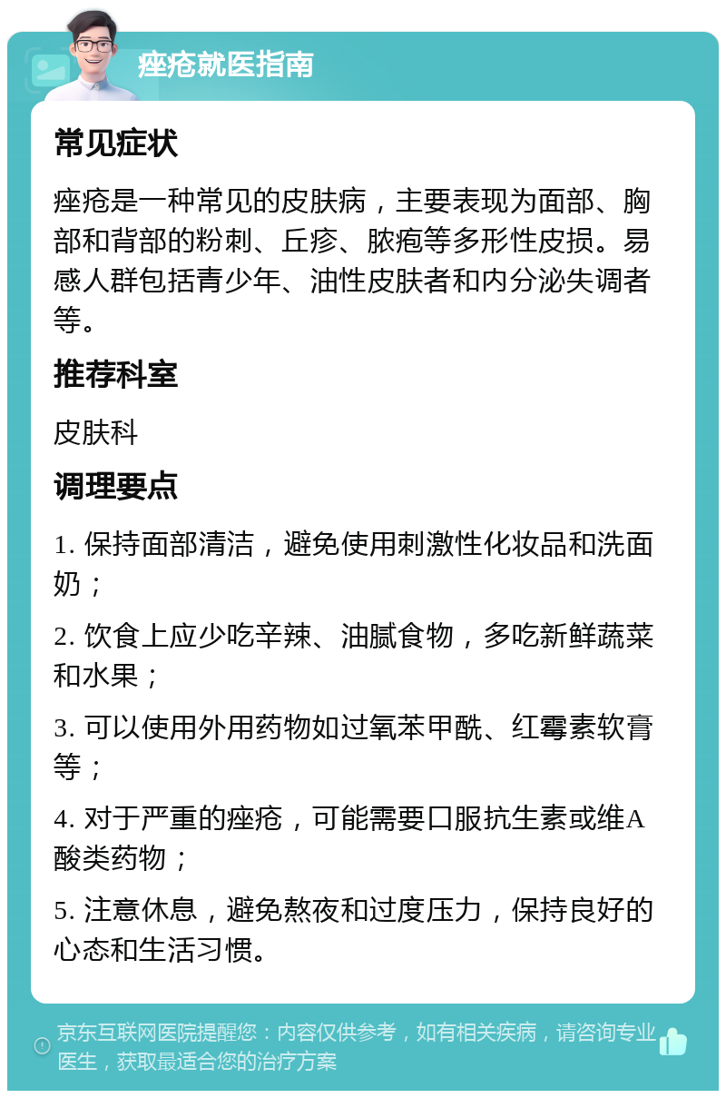 痤疮就医指南 常见症状 痤疮是一种常见的皮肤病，主要表现为面部、胸部和背部的粉刺、丘疹、脓疱等多形性皮损。易感人群包括青少年、油性皮肤者和内分泌失调者等。 推荐科室 皮肤科 调理要点 1. 保持面部清洁，避免使用刺激性化妆品和洗面奶； 2. 饮食上应少吃辛辣、油腻食物，多吃新鲜蔬菜和水果； 3. 可以使用外用药物如过氧苯甲酰、红霉素软膏等； 4. 对于严重的痤疮，可能需要口服抗生素或维A酸类药物； 5. 注意休息，避免熬夜和过度压力，保持良好的心态和生活习惯。