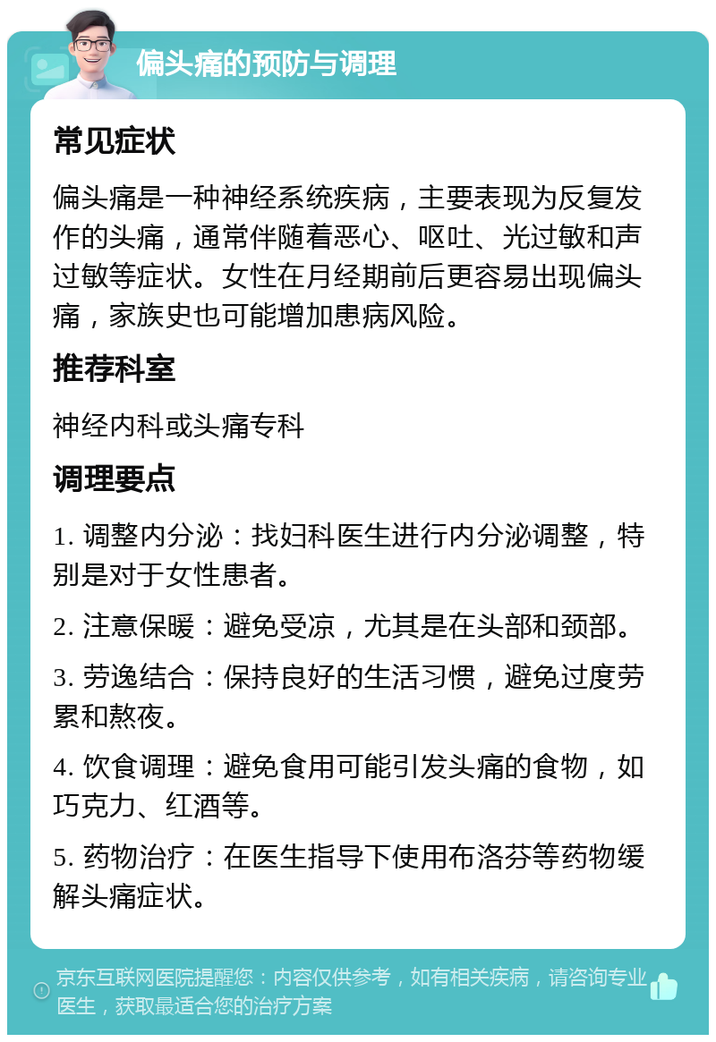 偏头痛的预防与调理 常见症状 偏头痛是一种神经系统疾病，主要表现为反复发作的头痛，通常伴随着恶心、呕吐、光过敏和声过敏等症状。女性在月经期前后更容易出现偏头痛，家族史也可能增加患病风险。 推荐科室 神经内科或头痛专科 调理要点 1. 调整内分泌：找妇科医生进行内分泌调整，特别是对于女性患者。 2. 注意保暖：避免受凉，尤其是在头部和颈部。 3. 劳逸结合：保持良好的生活习惯，避免过度劳累和熬夜。 4. 饮食调理：避免食用可能引发头痛的食物，如巧克力、红酒等。 5. 药物治疗：在医生指导下使用布洛芬等药物缓解头痛症状。