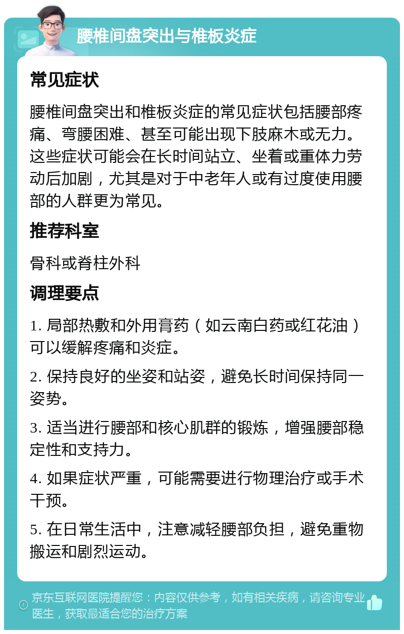 腰椎间盘突出与椎板炎症 常见症状 腰椎间盘突出和椎板炎症的常见症状包括腰部疼痛、弯腰困难、甚至可能出现下肢麻木或无力。这些症状可能会在长时间站立、坐着或重体力劳动后加剧，尤其是对于中老年人或有过度使用腰部的人群更为常见。 推荐科室 骨科或脊柱外科 调理要点 1. 局部热敷和外用膏药（如云南白药或红花油）可以缓解疼痛和炎症。 2. 保持良好的坐姿和站姿，避免长时间保持同一姿势。 3. 适当进行腰部和核心肌群的锻炼，增强腰部稳定性和支持力。 4. 如果症状严重，可能需要进行物理治疗或手术干预。 5. 在日常生活中，注意减轻腰部负担，避免重物搬运和剧烈运动。