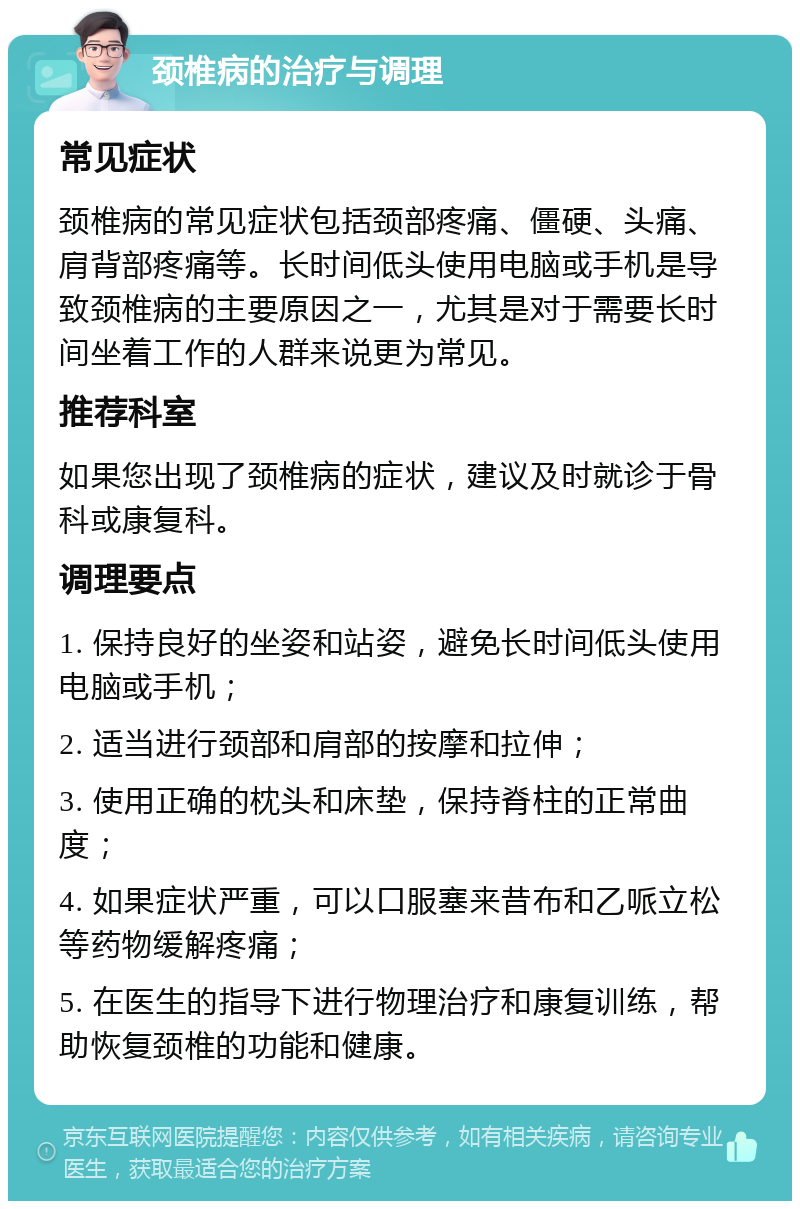 颈椎病的治疗与调理 常见症状 颈椎病的常见症状包括颈部疼痛、僵硬、头痛、肩背部疼痛等。长时间低头使用电脑或手机是导致颈椎病的主要原因之一，尤其是对于需要长时间坐着工作的人群来说更为常见。 推荐科室 如果您出现了颈椎病的症状，建议及时就诊于骨科或康复科。 调理要点 1. 保持良好的坐姿和站姿，避免长时间低头使用电脑或手机； 2. 适当进行颈部和肩部的按摩和拉伸； 3. 使用正确的枕头和床垫，保持脊柱的正常曲度； 4. 如果症状严重，可以口服塞来昔布和乙哌立松等药物缓解疼痛； 5. 在医生的指导下进行物理治疗和康复训练，帮助恢复颈椎的功能和健康。