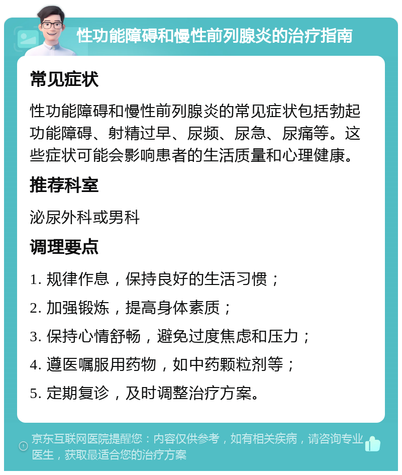 性功能障碍和慢性前列腺炎的治疗指南 常见症状 性功能障碍和慢性前列腺炎的常见症状包括勃起功能障碍、射精过早、尿频、尿急、尿痛等。这些症状可能会影响患者的生活质量和心理健康。 推荐科室 泌尿外科或男科 调理要点 1. 规律作息，保持良好的生活习惯； 2. 加强锻炼，提高身体素质； 3. 保持心情舒畅，避免过度焦虑和压力； 4. 遵医嘱服用药物，如中药颗粒剂等； 5. 定期复诊，及时调整治疗方案。