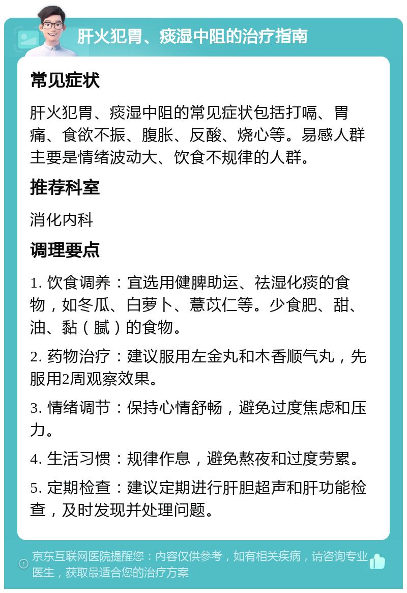 肝火犯胃、痰湿中阻的治疗指南 常见症状 肝火犯胃、痰湿中阻的常见症状包括打嗝、胃痛、食欲不振、腹胀、反酸、烧心等。易感人群主要是情绪波动大、饮食不规律的人群。 推荐科室 消化内科 调理要点 1. 饮食调养：宜选用健脾助运、祛湿化痰的食物，如冬瓜、白萝卜、薏苡仁等。少食肥、甜、油、黏（腻）的食物。 2. 药物治疗：建议服用左金丸和木香顺气丸，先服用2周观察效果。 3. 情绪调节：保持心情舒畅，避免过度焦虑和压力。 4. 生活习惯：规律作息，避免熬夜和过度劳累。 5. 定期检查：建议定期进行肝胆超声和肝功能检查，及时发现并处理问题。