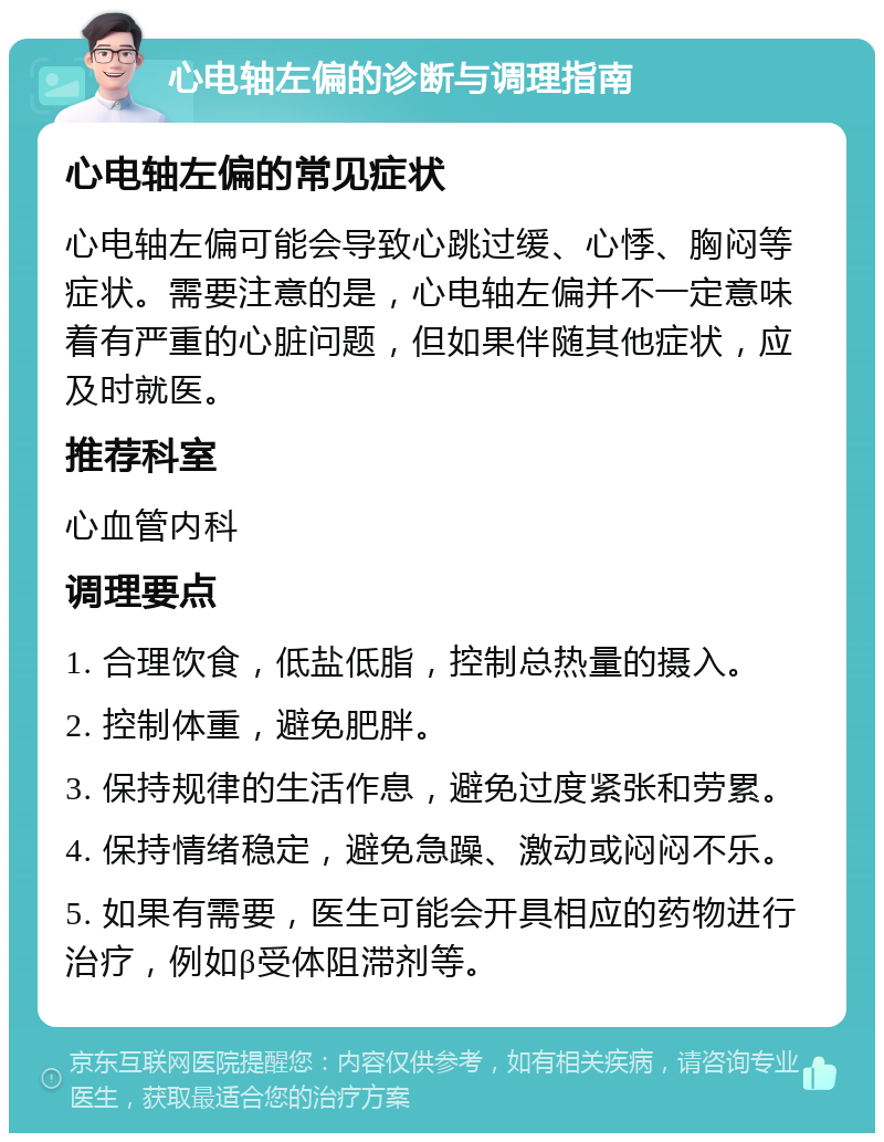 心电轴左偏的诊断与调理指南 心电轴左偏的常见症状 心电轴左偏可能会导致心跳过缓、心悸、胸闷等症状。需要注意的是，心电轴左偏并不一定意味着有严重的心脏问题，但如果伴随其他症状，应及时就医。 推荐科室 心血管内科 调理要点 1. 合理饮食，低盐低脂，控制总热量的摄入。 2. 控制体重，避免肥胖。 3. 保持规律的生活作息，避免过度紧张和劳累。 4. 保持情绪稳定，避免急躁、激动或闷闷不乐。 5. 如果有需要，医生可能会开具相应的药物进行治疗，例如β受体阻滞剂等。