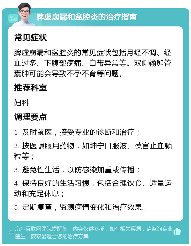 脾虚崩漏和盆腔炎的治疗指南 常见症状 脾虚崩漏和盆腔炎的常见症状包括月经不调、经血过多、下腹部疼痛、白带异常等。双侧输卵管囊肿可能会导致不孕不育等问题。 推荐科室 妇科 调理要点 1. 及时就医，接受专业的诊断和治疗； 2. 按医嘱服用药物，如坤宁口服液、葆宫止血颗粒等； 3. 避免性生活，以防感染加重或传播； 4. 保持良好的生活习惯，包括合理饮食、适量运动和充足休息； 5. 定期复查，监测病情变化和治疗效果。