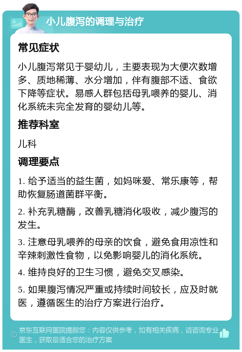 小儿腹泻的调理与治疗 常见症状 小儿腹泻常见于婴幼儿，主要表现为大便次数增多、质地稀薄、水分增加，伴有腹部不适、食欲下降等症状。易感人群包括母乳喂养的婴儿、消化系统未完全发育的婴幼儿等。 推荐科室 儿科 调理要点 1. 给予适当的益生菌，如妈咪爱、常乐康等，帮助恢复肠道菌群平衡。 2. 补充乳糖酶，改善乳糖消化吸收，减少腹泻的发生。 3. 注意母乳喂养的母亲的饮食，避免食用凉性和辛辣刺激性食物，以免影响婴儿的消化系统。 4. 维持良好的卫生习惯，避免交叉感染。 5. 如果腹泻情况严重或持续时间较长，应及时就医，遵循医生的治疗方案进行治疗。