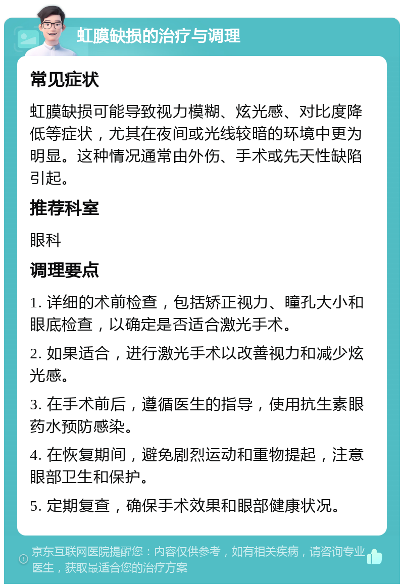 虹膜缺损的治疗与调理 常见症状 虹膜缺损可能导致视力模糊、炫光感、对比度降低等症状，尤其在夜间或光线较暗的环境中更为明显。这种情况通常由外伤、手术或先天性缺陷引起。 推荐科室 眼科 调理要点 1. 详细的术前检查，包括矫正视力、瞳孔大小和眼底检查，以确定是否适合激光手术。 2. 如果适合，进行激光手术以改善视力和减少炫光感。 3. 在手术前后，遵循医生的指导，使用抗生素眼药水预防感染。 4. 在恢复期间，避免剧烈运动和重物提起，注意眼部卫生和保护。 5. 定期复查，确保手术效果和眼部健康状况。