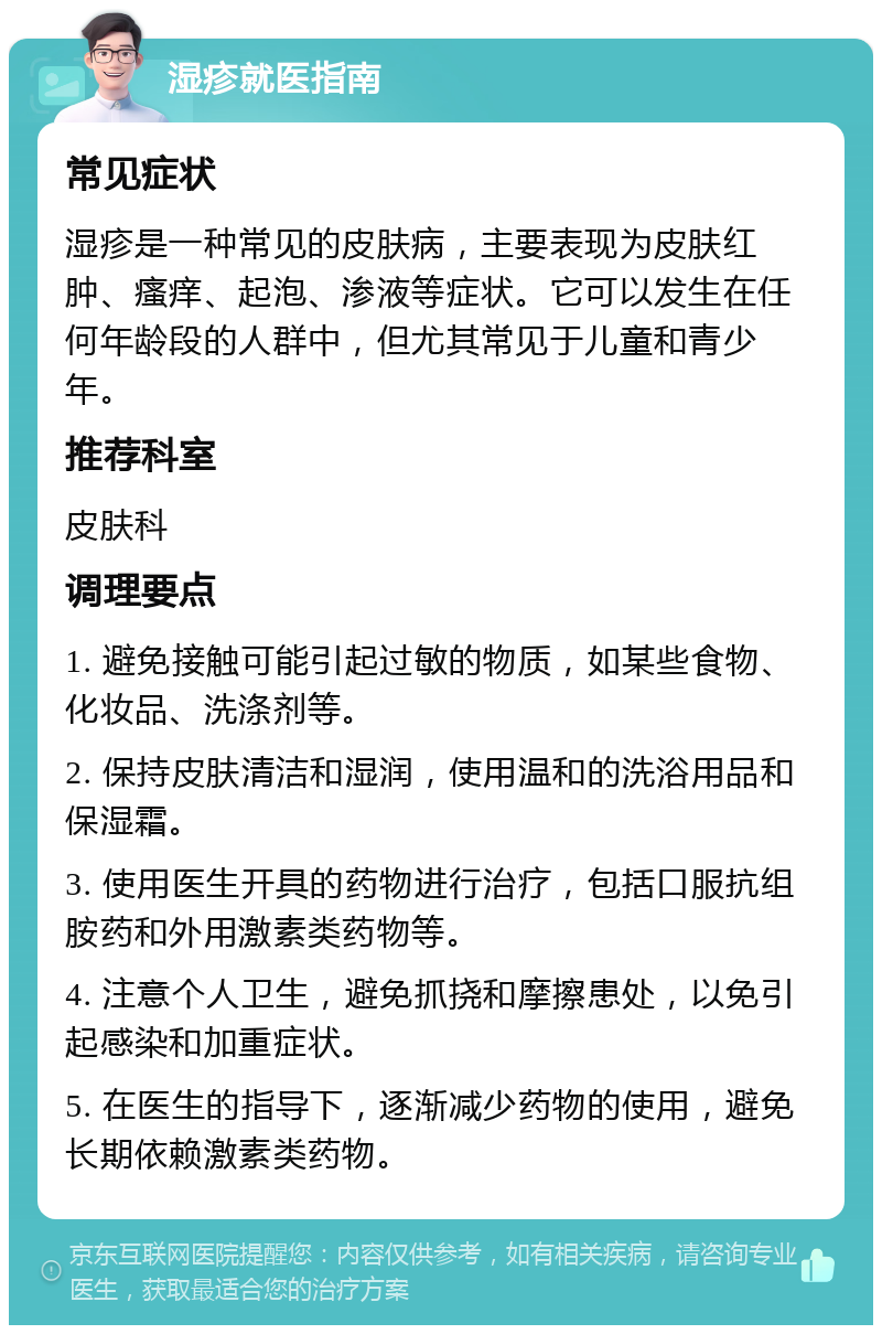 湿疹就医指南 常见症状 湿疹是一种常见的皮肤病，主要表现为皮肤红肿、瘙痒、起泡、渗液等症状。它可以发生在任何年龄段的人群中，但尤其常见于儿童和青少年。 推荐科室 皮肤科 调理要点 1. 避免接触可能引起过敏的物质，如某些食物、化妆品、洗涤剂等。 2. 保持皮肤清洁和湿润，使用温和的洗浴用品和保湿霜。 3. 使用医生开具的药物进行治疗，包括口服抗组胺药和外用激素类药物等。 4. 注意个人卫生，避免抓挠和摩擦患处，以免引起感染和加重症状。 5. 在医生的指导下，逐渐减少药物的使用，避免长期依赖激素类药物。