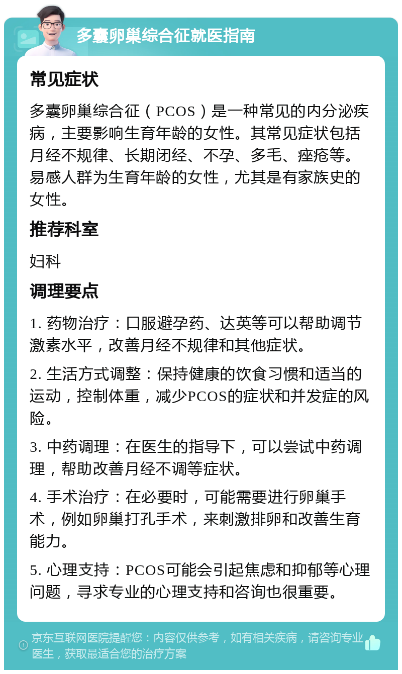 多囊卵巢综合征就医指南 常见症状 多囊卵巢综合征（PCOS）是一种常见的内分泌疾病，主要影响生育年龄的女性。其常见症状包括月经不规律、长期闭经、不孕、多毛、痤疮等。易感人群为生育年龄的女性，尤其是有家族史的女性。 推荐科室 妇科 调理要点 1. 药物治疗：口服避孕药、达英等可以帮助调节激素水平，改善月经不规律和其他症状。 2. 生活方式调整：保持健康的饮食习惯和适当的运动，控制体重，减少PCOS的症状和并发症的风险。 3. 中药调理：在医生的指导下，可以尝试中药调理，帮助改善月经不调等症状。 4. 手术治疗：在必要时，可能需要进行卵巢手术，例如卵巢打孔手术，来刺激排卵和改善生育能力。 5. 心理支持：PCOS可能会引起焦虑和抑郁等心理问题，寻求专业的心理支持和咨询也很重要。