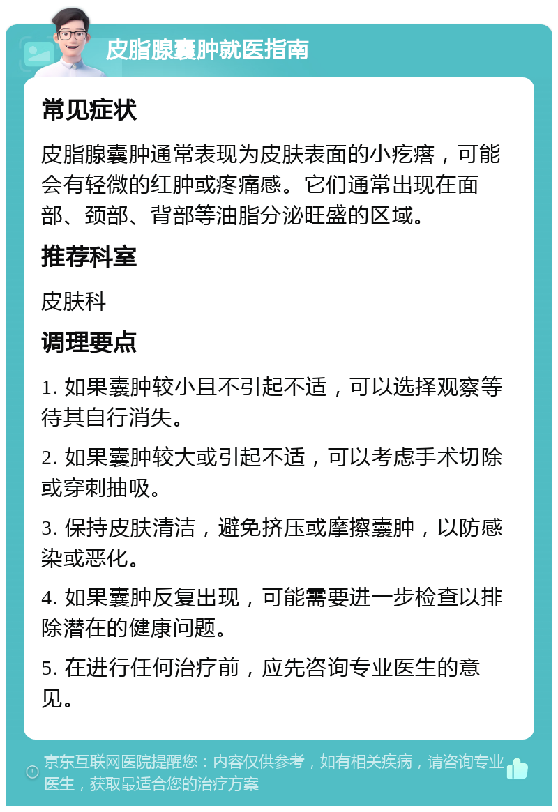 皮脂腺囊肿就医指南 常见症状 皮脂腺囊肿通常表现为皮肤表面的小疙瘩，可能会有轻微的红肿或疼痛感。它们通常出现在面部、颈部、背部等油脂分泌旺盛的区域。 推荐科室 皮肤科 调理要点 1. 如果囊肿较小且不引起不适，可以选择观察等待其自行消失。 2. 如果囊肿较大或引起不适，可以考虑手术切除或穿刺抽吸。 3. 保持皮肤清洁，避免挤压或摩擦囊肿，以防感染或恶化。 4. 如果囊肿反复出现，可能需要进一步检查以排除潜在的健康问题。 5. 在进行任何治疗前，应先咨询专业医生的意见。