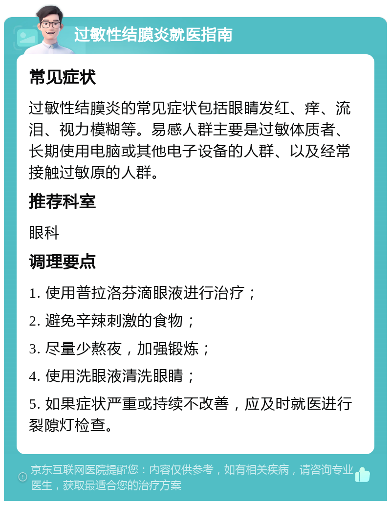 过敏性结膜炎就医指南 常见症状 过敏性结膜炎的常见症状包括眼睛发红、痒、流泪、视力模糊等。易感人群主要是过敏体质者、长期使用电脑或其他电子设备的人群、以及经常接触过敏原的人群。 推荐科室 眼科 调理要点 1. 使用普拉洛芬滴眼液进行治疗； 2. 避免辛辣刺激的食物； 3. 尽量少熬夜，加强锻炼； 4. 使用洗眼液清洗眼睛； 5. 如果症状严重或持续不改善，应及时就医进行裂隙灯检查。