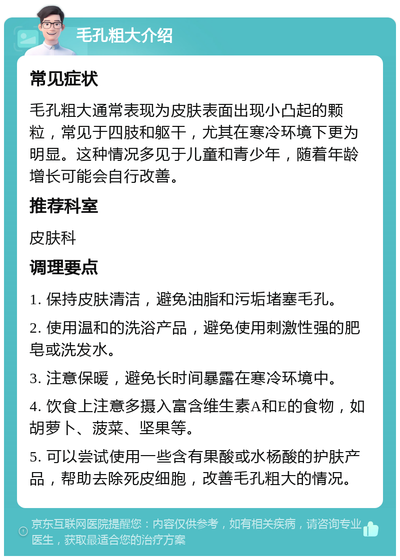 毛孔粗大介绍 常见症状 毛孔粗大通常表现为皮肤表面出现小凸起的颗粒，常见于四肢和躯干，尤其在寒冷环境下更为明显。这种情况多见于儿童和青少年，随着年龄增长可能会自行改善。 推荐科室 皮肤科 调理要点 1. 保持皮肤清洁，避免油脂和污垢堵塞毛孔。 2. 使用温和的洗浴产品，避免使用刺激性强的肥皂或洗发水。 3. 注意保暖，避免长时间暴露在寒冷环境中。 4. 饮食上注意多摄入富含维生素A和E的食物，如胡萝卜、菠菜、坚果等。 5. 可以尝试使用一些含有果酸或水杨酸的护肤产品，帮助去除死皮细胞，改善毛孔粗大的情况。