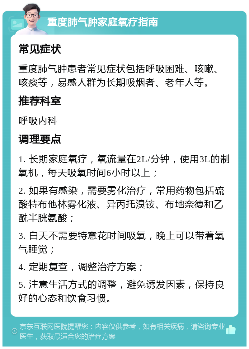 重度肺气肿家庭氧疗指南 常见症状 重度肺气肿患者常见症状包括呼吸困难、咳嗽、咳痰等，易感人群为长期吸烟者、老年人等。 推荐科室 呼吸内科 调理要点 1. 长期家庭氧疗，氧流量在2L/分钟，使用3L的制氧机，每天吸氧时间6小时以上； 2. 如果有感染，需要雾化治疗，常用药物包括硫酸特布他林雾化液、异丙托溴铵、布地奈德和乙酰半胱氨酸； 3. 白天不需要特意花时间吸氧，晚上可以带着氧气睡觉； 4. 定期复查，调整治疗方案； 5. 注意生活方式的调整，避免诱发因素，保持良好的心态和饮食习惯。