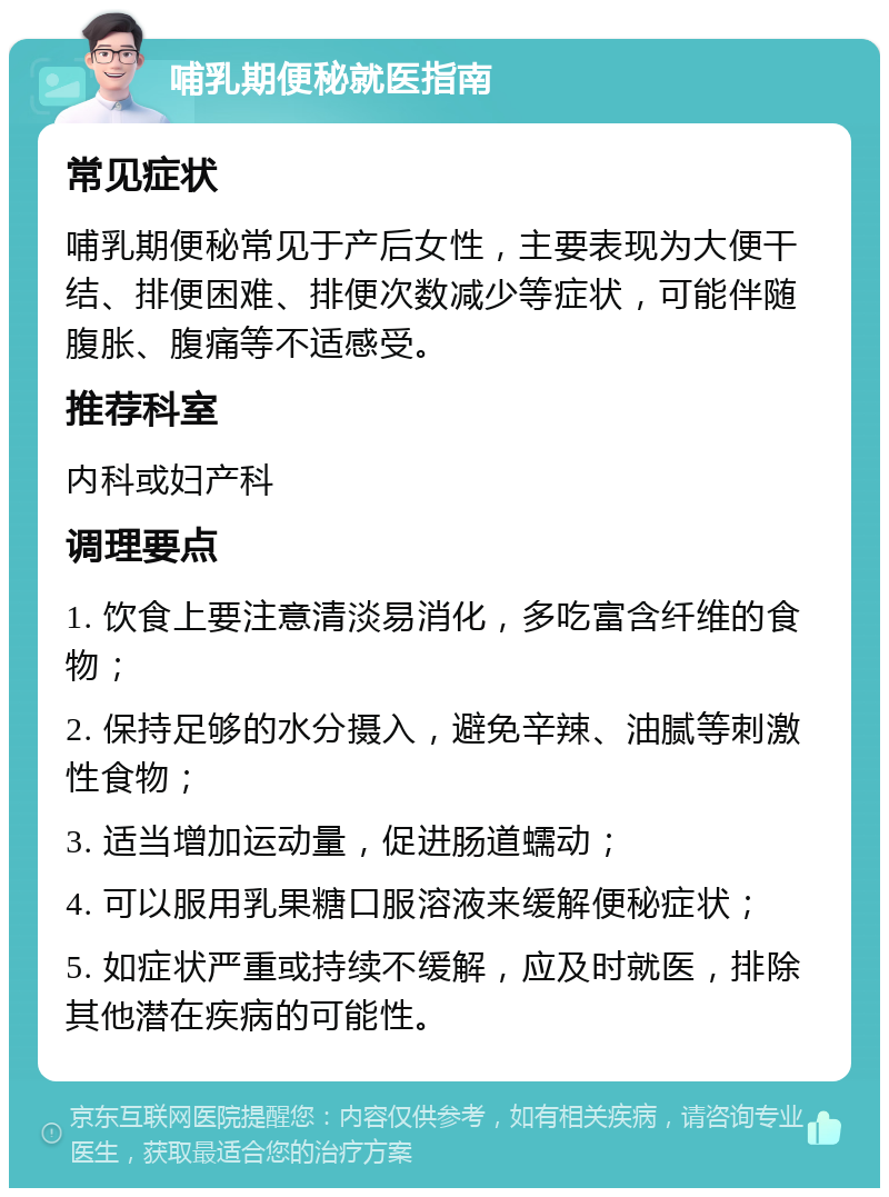 哺乳期便秘就医指南 常见症状 哺乳期便秘常见于产后女性，主要表现为大便干结、排便困难、排便次数减少等症状，可能伴随腹胀、腹痛等不适感受。 推荐科室 内科或妇产科 调理要点 1. 饮食上要注意清淡易消化，多吃富含纤维的食物； 2. 保持足够的水分摄入，避免辛辣、油腻等刺激性食物； 3. 适当增加运动量，促进肠道蠕动； 4. 可以服用乳果糖口服溶液来缓解便秘症状； 5. 如症状严重或持续不缓解，应及时就医，排除其他潜在疾病的可能性。