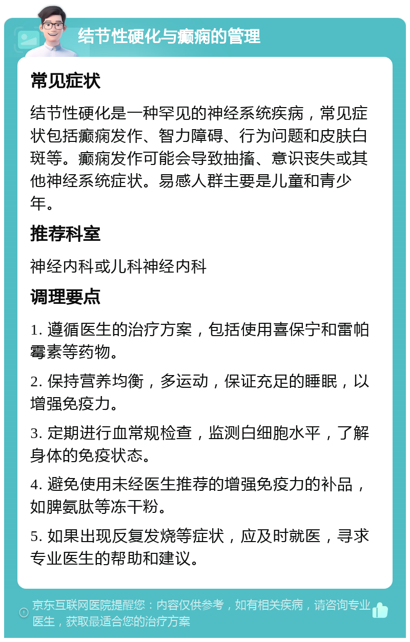 结节性硬化与癫痫的管理 常见症状 结节性硬化是一种罕见的神经系统疾病，常见症状包括癫痫发作、智力障碍、行为问题和皮肤白斑等。癫痫发作可能会导致抽搐、意识丧失或其他神经系统症状。易感人群主要是儿童和青少年。 推荐科室 神经内科或儿科神经内科 调理要点 1. 遵循医生的治疗方案，包括使用喜保宁和雷帕霉素等药物。 2. 保持营养均衡，多运动，保证充足的睡眠，以增强免疫力。 3. 定期进行血常规检查，监测白细胞水平，了解身体的免疫状态。 4. 避免使用未经医生推荐的增强免疫力的补品，如脾氨肽等冻干粉。 5. 如果出现反复发烧等症状，应及时就医，寻求专业医生的帮助和建议。