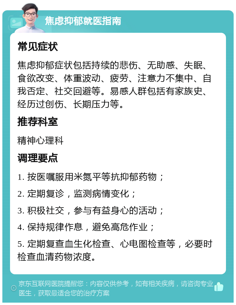 焦虑抑郁就医指南 常见症状 焦虑抑郁症状包括持续的悲伤、无助感、失眠、食欲改变、体重波动、疲劳、注意力不集中、自我否定、社交回避等。易感人群包括有家族史、经历过创伤、长期压力等。 推荐科室 精神心理科 调理要点 1. 按医嘱服用米氮平等抗抑郁药物； 2. 定期复诊，监测病情变化； 3. 积极社交，参与有益身心的活动； 4. 保持规律作息，避免高危作业； 5. 定期复查血生化检查、心电图检查等，必要时检查血清药物浓度。