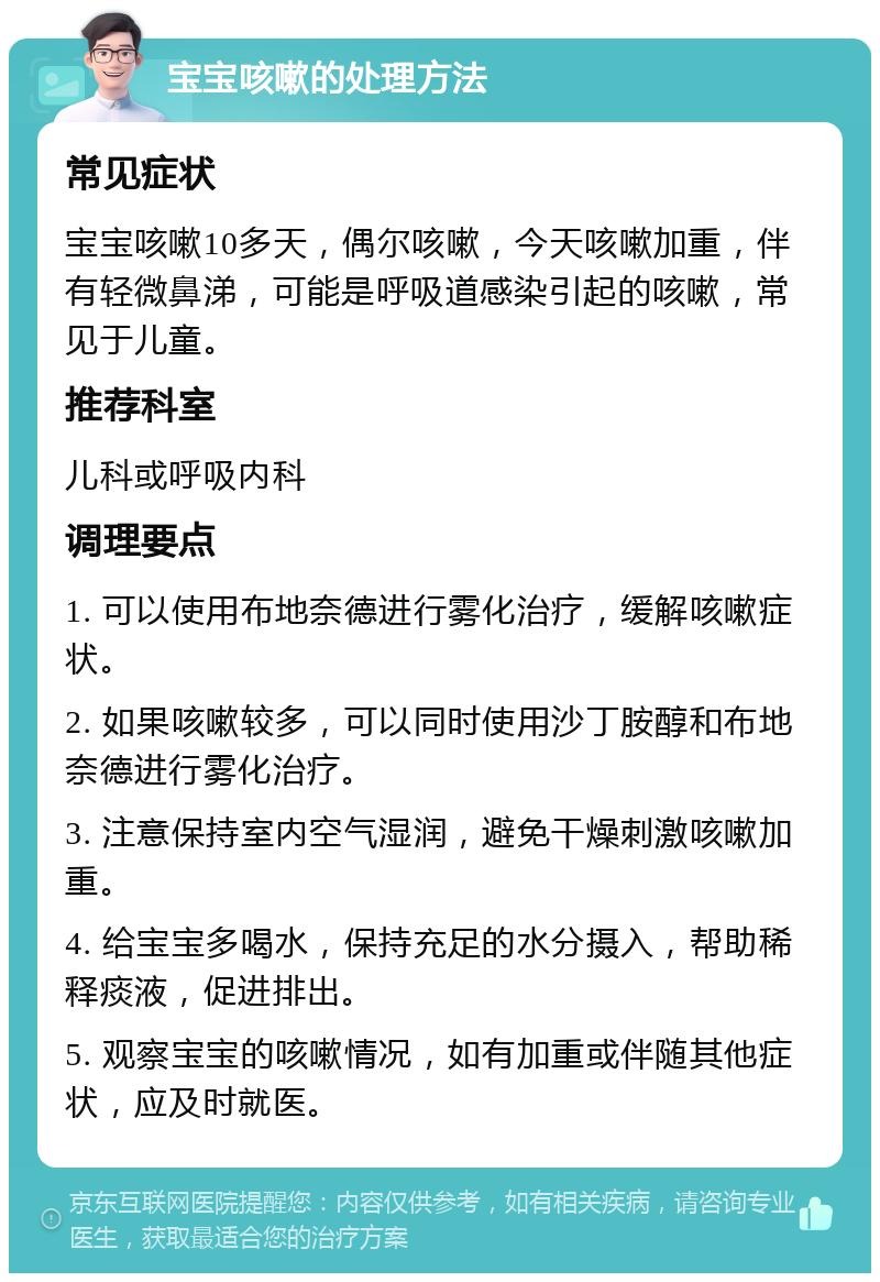 宝宝咳嗽的处理方法 常见症状 宝宝咳嗽10多天，偶尔咳嗽，今天咳嗽加重，伴有轻微鼻涕，可能是呼吸道感染引起的咳嗽，常见于儿童。 推荐科室 儿科或呼吸内科 调理要点 1. 可以使用布地奈德进行雾化治疗，缓解咳嗽症状。 2. 如果咳嗽较多，可以同时使用沙丁胺醇和布地奈德进行雾化治疗。 3. 注意保持室内空气湿润，避免干燥刺激咳嗽加重。 4. 给宝宝多喝水，保持充足的水分摄入，帮助稀释痰液，促进排出。 5. 观察宝宝的咳嗽情况，如有加重或伴随其他症状，应及时就医。