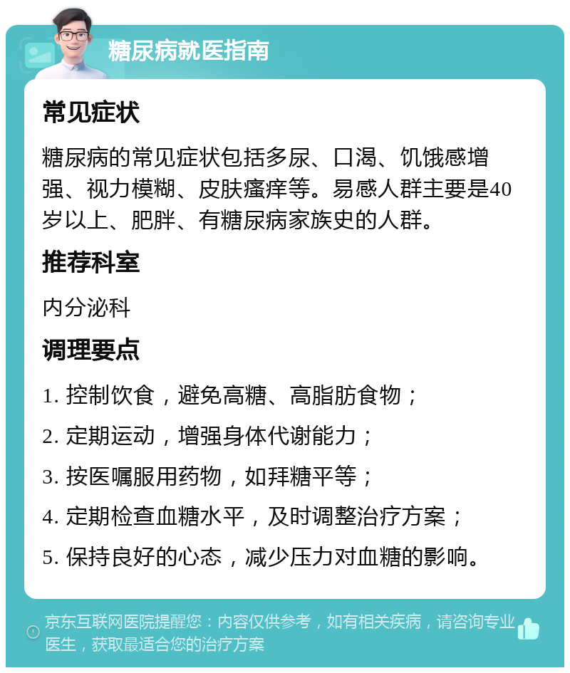 糖尿病就医指南 常见症状 糖尿病的常见症状包括多尿、口渴、饥饿感增强、视力模糊、皮肤瘙痒等。易感人群主要是40岁以上、肥胖、有糖尿病家族史的人群。 推荐科室 内分泌科 调理要点 1. 控制饮食，避免高糖、高脂肪食物； 2. 定期运动，增强身体代谢能力； 3. 按医嘱服用药物，如拜糖平等； 4. 定期检查血糖水平，及时调整治疗方案； 5. 保持良好的心态，减少压力对血糖的影响。