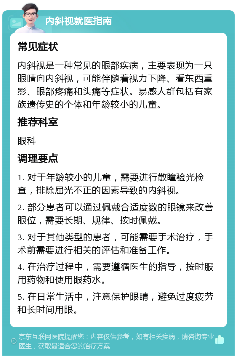 内斜视就医指南 常见症状 内斜视是一种常见的眼部疾病，主要表现为一只眼睛向内斜视，可能伴随着视力下降、看东西重影、眼部疼痛和头痛等症状。易感人群包括有家族遗传史的个体和年龄较小的儿童。 推荐科室 眼科 调理要点 1. 对于年龄较小的儿童，需要进行散瞳验光检查，排除屈光不正的因素导致的内斜视。 2. 部分患者可以通过佩戴合适度数的眼镜来改善眼位，需要长期、规律、按时佩戴。 3. 对于其他类型的患者，可能需要手术治疗，手术前需要进行相关的评估和准备工作。 4. 在治疗过程中，需要遵循医生的指导，按时服用药物和使用眼药水。 5. 在日常生活中，注意保护眼睛，避免过度疲劳和长时间用眼。