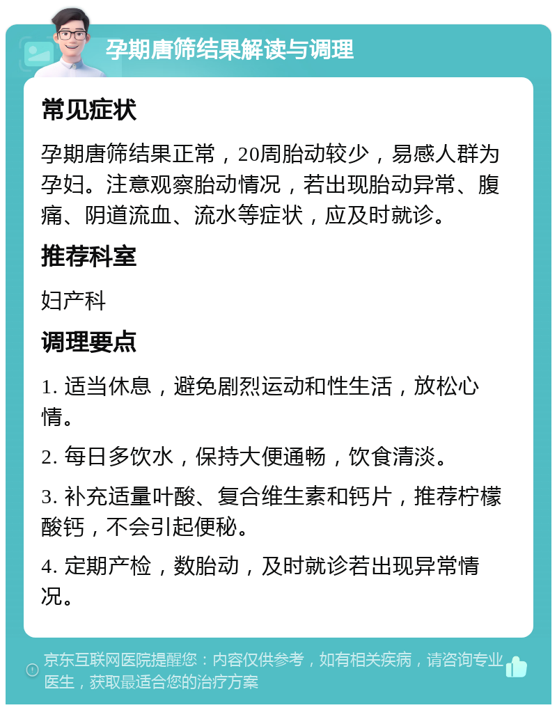 孕期唐筛结果解读与调理 常见症状 孕期唐筛结果正常，20周胎动较少，易感人群为孕妇。注意观察胎动情况，若出现胎动异常、腹痛、阴道流血、流水等症状，应及时就诊。 推荐科室 妇产科 调理要点 1. 适当休息，避免剧烈运动和性生活，放松心情。 2. 每日多饮水，保持大便通畅，饮食清淡。 3. 补充适量叶酸、复合维生素和钙片，推荐柠檬酸钙，不会引起便秘。 4. 定期产检，数胎动，及时就诊若出现异常情况。