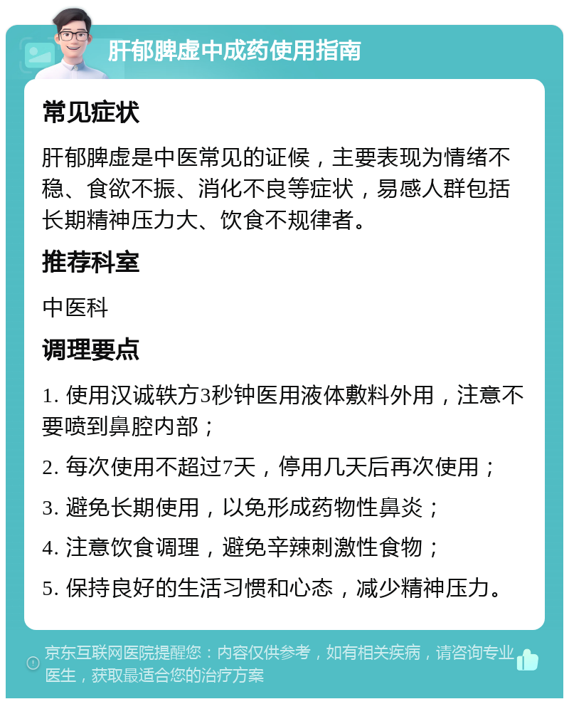 肝郁脾虚中成药使用指南 常见症状 肝郁脾虚是中医常见的证候，主要表现为情绪不稳、食欲不振、消化不良等症状，易感人群包括长期精神压力大、饮食不规律者。 推荐科室 中医科 调理要点 1. 使用汉诚轶方3秒钟医用液体敷料外用，注意不要喷到鼻腔内部； 2. 每次使用不超过7天，停用几天后再次使用； 3. 避免长期使用，以免形成药物性鼻炎； 4. 注意饮食调理，避免辛辣刺激性食物； 5. 保持良好的生活习惯和心态，减少精神压力。