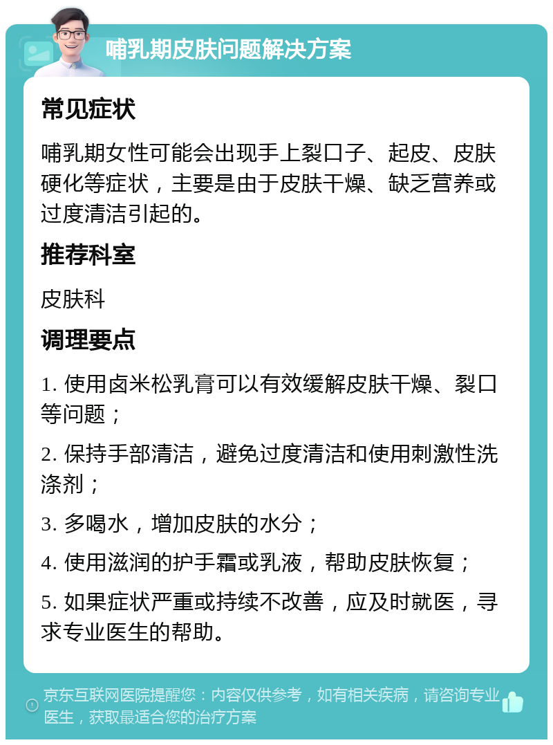 哺乳期皮肤问题解决方案 常见症状 哺乳期女性可能会出现手上裂口子、起皮、皮肤硬化等症状，主要是由于皮肤干燥、缺乏营养或过度清洁引起的。 推荐科室 皮肤科 调理要点 1. 使用卤米松乳膏可以有效缓解皮肤干燥、裂口等问题； 2. 保持手部清洁，避免过度清洁和使用刺激性洗涤剂； 3. 多喝水，增加皮肤的水分； 4. 使用滋润的护手霜或乳液，帮助皮肤恢复； 5. 如果症状严重或持续不改善，应及时就医，寻求专业医生的帮助。