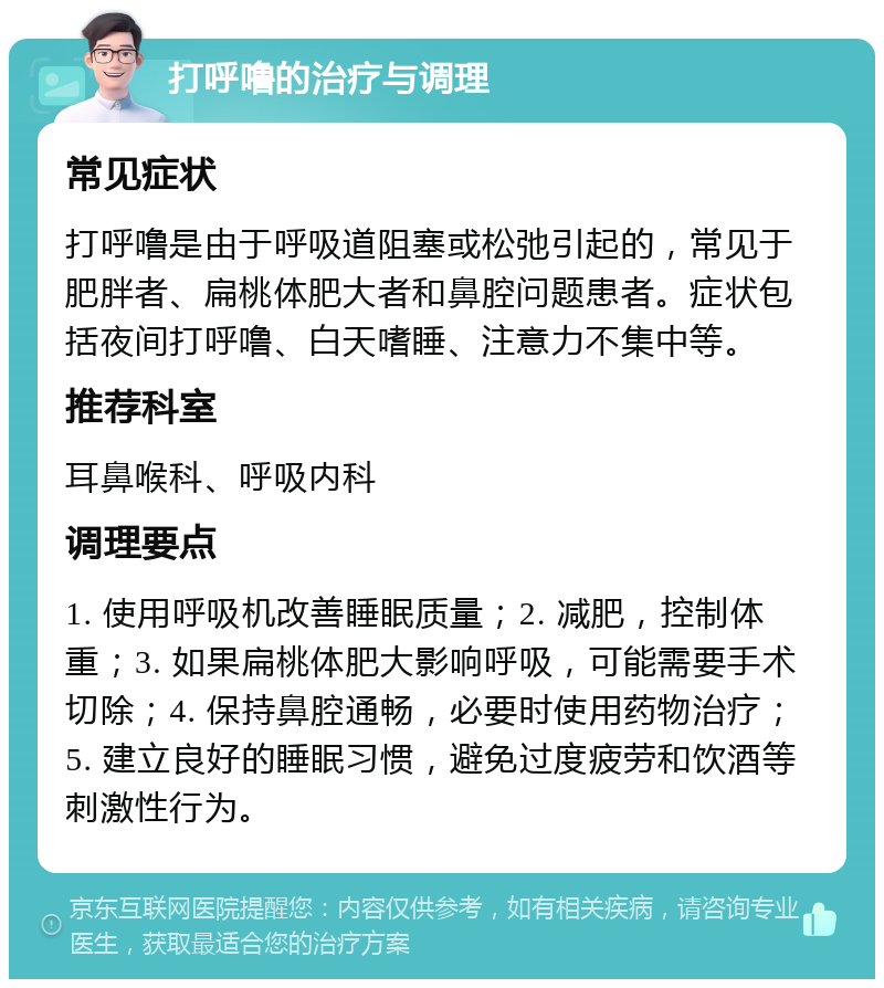 打呼噜的治疗与调理 常见症状 打呼噜是由于呼吸道阻塞或松弛引起的，常见于肥胖者、扁桃体肥大者和鼻腔问题患者。症状包括夜间打呼噜、白天嗜睡、注意力不集中等。 推荐科室 耳鼻喉科、呼吸内科 调理要点 1. 使用呼吸机改善睡眠质量；2. 减肥，控制体重；3. 如果扁桃体肥大影响呼吸，可能需要手术切除；4. 保持鼻腔通畅，必要时使用药物治疗；5. 建立良好的睡眠习惯，避免过度疲劳和饮酒等刺激性行为。