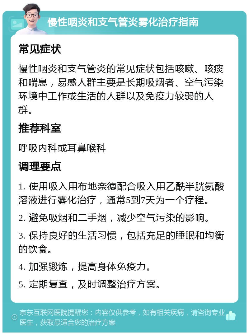 慢性咽炎和支气管炎雾化治疗指南 常见症状 慢性咽炎和支气管炎的常见症状包括咳嗽、咳痰和喘息，易感人群主要是长期吸烟者、空气污染环境中工作或生活的人群以及免疫力较弱的人群。 推荐科室 呼吸内科或耳鼻喉科 调理要点 1. 使用吸入用布地奈德配合吸入用乙酰半胱氨酸溶液进行雾化治疗，通常5到7天为一个疗程。 2. 避免吸烟和二手烟，减少空气污染的影响。 3. 保持良好的生活习惯，包括充足的睡眠和均衡的饮食。 4. 加强锻炼，提高身体免疫力。 5. 定期复查，及时调整治疗方案。