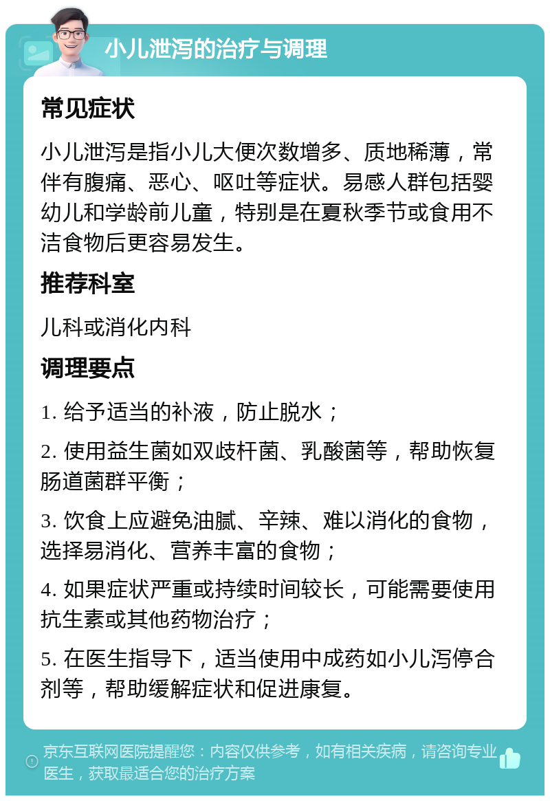 小儿泄泻的治疗与调理 常见症状 小儿泄泻是指小儿大便次数增多、质地稀薄，常伴有腹痛、恶心、呕吐等症状。易感人群包括婴幼儿和学龄前儿童，特别是在夏秋季节或食用不洁食物后更容易发生。 推荐科室 儿科或消化内科 调理要点 1. 给予适当的补液，防止脱水； 2. 使用益生菌如双歧杆菌、乳酸菌等，帮助恢复肠道菌群平衡； 3. 饮食上应避免油腻、辛辣、难以消化的食物，选择易消化、营养丰富的食物； 4. 如果症状严重或持续时间较长，可能需要使用抗生素或其他药物治疗； 5. 在医生指导下，适当使用中成药如小儿泻停合剂等，帮助缓解症状和促进康复。