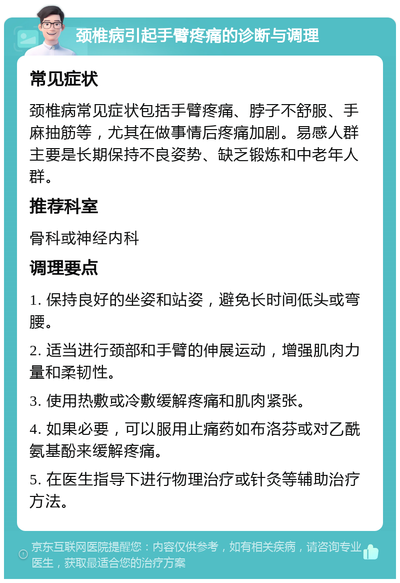 颈椎病引起手臂疼痛的诊断与调理 常见症状 颈椎病常见症状包括手臂疼痛、脖子不舒服、手麻抽筋等，尤其在做事情后疼痛加剧。易感人群主要是长期保持不良姿势、缺乏锻炼和中老年人群。 推荐科室 骨科或神经内科 调理要点 1. 保持良好的坐姿和站姿，避免长时间低头或弯腰。 2. 适当进行颈部和手臂的伸展运动，增强肌肉力量和柔韧性。 3. 使用热敷或冷敷缓解疼痛和肌肉紧张。 4. 如果必要，可以服用止痛药如布洛芬或对乙酰氨基酚来缓解疼痛。 5. 在医生指导下进行物理治疗或针灸等辅助治疗方法。