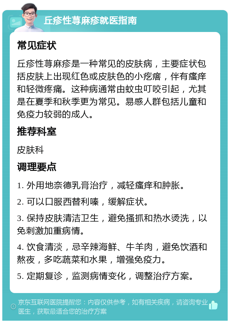 丘疹性荨麻疹就医指南 常见症状 丘疹性荨麻疹是一种常见的皮肤病，主要症状包括皮肤上出现红色或皮肤色的小疙瘩，伴有瘙痒和轻微疼痛。这种病通常由蚊虫叮咬引起，尤其是在夏季和秋季更为常见。易感人群包括儿童和免疫力较弱的成人。 推荐科室 皮肤科 调理要点 1. 外用地奈德乳膏治疗，减轻瘙痒和肿胀。 2. 可以口服西替利嗪，缓解症状。 3. 保持皮肤清洁卫生，避免搔抓和热水烫洗，以免刺激加重病情。 4. 饮食清淡，忌辛辣海鲜、牛羊肉，避免饮酒和熬夜，多吃蔬菜和水果，增强免疫力。 5. 定期复诊，监测病情变化，调整治疗方案。