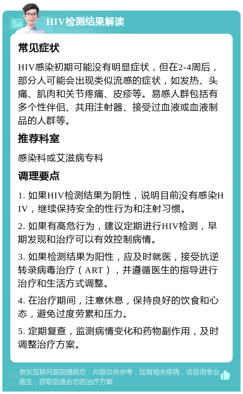 HIV检测结果解读 常见症状 HIV感染初期可能没有明显症状，但在2-4周后，部分人可能会出现类似流感的症状，如发热、头痛、肌肉和关节疼痛、皮疹等。易感人群包括有多个性伴侣、共用注射器、接受过血液或血液制品的人群等。 推荐科室 感染科或艾滋病专科 调理要点 1. 如果HIV检测结果为阴性，说明目前没有感染HIV，继续保持安全的性行为和注射习惯。 2. 如果有高危行为，建议定期进行HIV检测，早期发现和治疗可以有效控制病情。 3. 如果检测结果为阳性，应及时就医，接受抗逆转录病毒治疗（ART），并遵循医生的指导进行治疗和生活方式调整。 4. 在治疗期间，注意休息，保持良好的饮食和心态，避免过度劳累和压力。 5. 定期复查，监测病情变化和药物副作用，及时调整治疗方案。