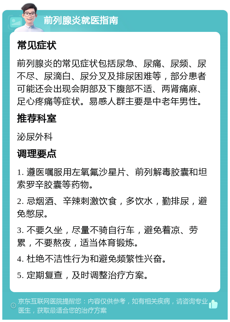 前列腺炎就医指南 常见症状 前列腺炎的常见症状包括尿急、尿痛、尿频、尿不尽、尿滴白、尿分叉及排尿困难等，部分患者可能还会出现会阴部及下腹部不适、两肾痛麻、足心疼痛等症状。易感人群主要是中老年男性。 推荐科室 泌尿外科 调理要点 1. 遵医嘱服用左氧氟沙星片、前列解毒胶囊和坦索罗辛胶囊等药物。 2. 忌烟酒、辛辣刺激饮食，多饮水，勤排尿，避免憋尿。 3. 不要久坐，尽量不骑自行车，避免着凉、劳累，不要熬夜，适当体育锻炼。 4. 杜绝不洁性行为和避免频繁性兴奋。 5. 定期复查，及时调整治疗方案。