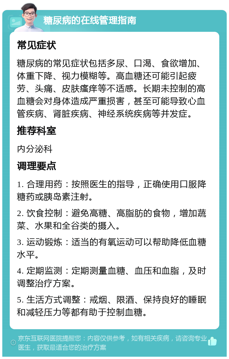 糖尿病的在线管理指南 常见症状 糖尿病的常见症状包括多尿、口渴、食欲增加、体重下降、视力模糊等。高血糖还可能引起疲劳、头痛、皮肤瘙痒等不适感。长期未控制的高血糖会对身体造成严重损害，甚至可能导致心血管疾病、肾脏疾病、神经系统疾病等并发症。 推荐科室 内分泌科 调理要点 1. 合理用药：按照医生的指导，正确使用口服降糖药或胰岛素注射。 2. 饮食控制：避免高糖、高脂肪的食物，增加蔬菜、水果和全谷类的摄入。 3. 运动锻炼：适当的有氧运动可以帮助降低血糖水平。 4. 定期监测：定期测量血糖、血压和血脂，及时调整治疗方案。 5. 生活方式调整：戒烟、限酒、保持良好的睡眠和减轻压力等都有助于控制血糖。