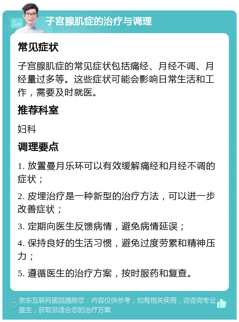 子宫腺肌症的治疗与调理 常见症状 子宫腺肌症的常见症状包括痛经、月经不调、月经量过多等。这些症状可能会影响日常生活和工作，需要及时就医。 推荐科室 妇科 调理要点 1. 放置曼月乐环可以有效缓解痛经和月经不调的症状； 2. 皮埋治疗是一种新型的治疗方法，可以进一步改善症状； 3. 定期向医生反馈病情，避免病情延误； 4. 保持良好的生活习惯，避免过度劳累和精神压力； 5. 遵循医生的治疗方案，按时服药和复查。