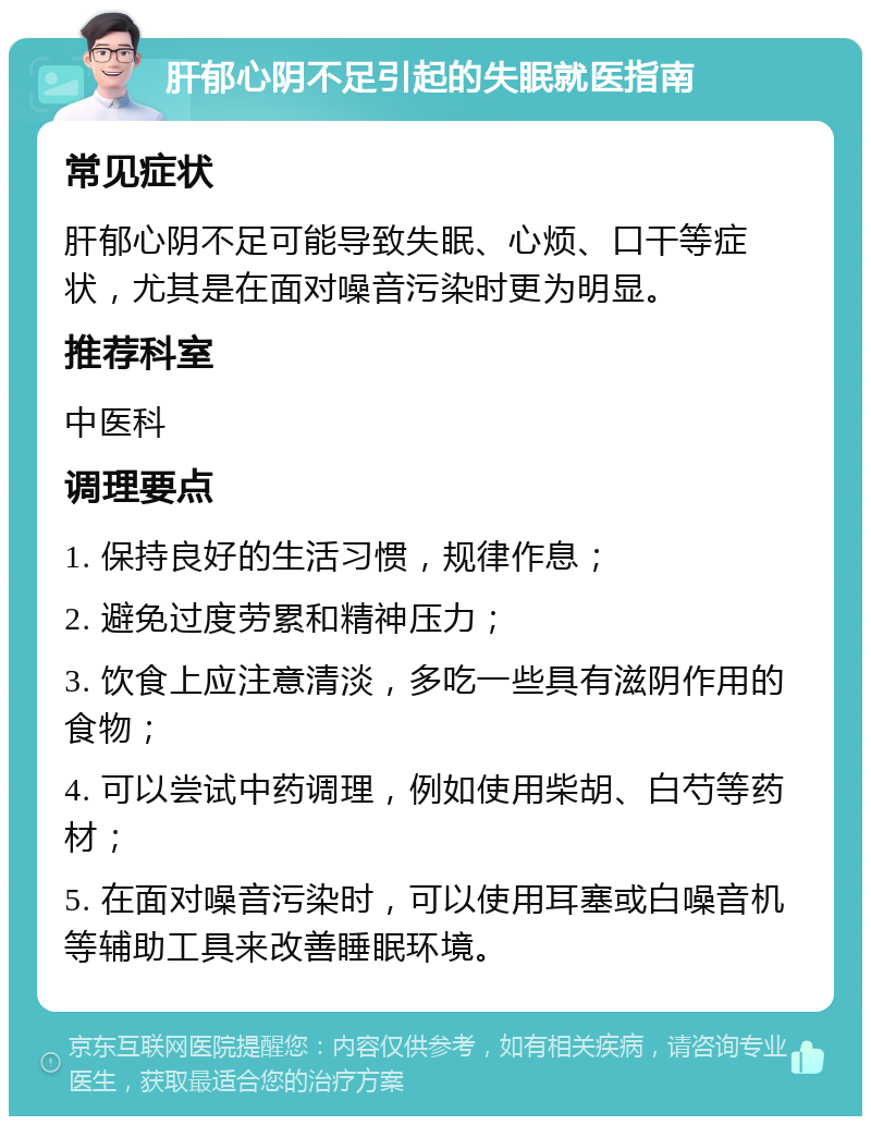 肝郁心阴不足引起的失眠就医指南 常见症状 肝郁心阴不足可能导致失眠、心烦、口干等症状，尤其是在面对噪音污染时更为明显。 推荐科室 中医科 调理要点 1. 保持良好的生活习惯，规律作息； 2. 避免过度劳累和精神压力； 3. 饮食上应注意清淡，多吃一些具有滋阴作用的食物； 4. 可以尝试中药调理，例如使用柴胡、白芍等药材； 5. 在面对噪音污染时，可以使用耳塞或白噪音机等辅助工具来改善睡眠环境。